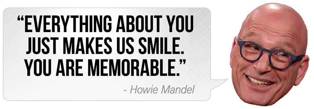 "Everything about you just makes us smile. You are memorable." - Howie Mandel