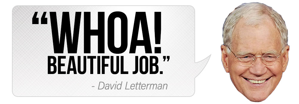 "Whoa! Beautiful job." - David Letterman