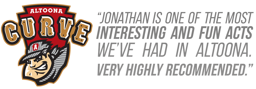 "Jonathan is one of the most interesting and fun acts we've had in Altoona. Very Highly Recommended." - Altoona Curve